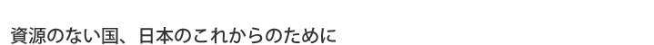 資源のない国、日本のこれからのために