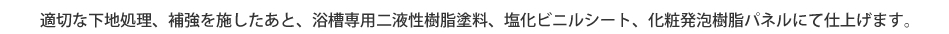 適切な下地処理、補強を施したあと、浴槽専用二液性樹脂塗料、塩化ビニルシート、化粧発泡樹脂パネルにて仕上げます。
