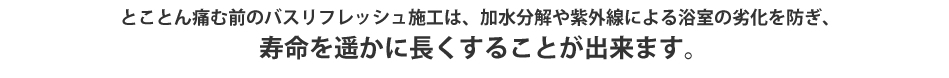とことん痛む前のバスリフレッシュ施工は、加水分解や紫外線による浴室の劣化を防ぎ、寿命を遥かに長くすることが出来ます。