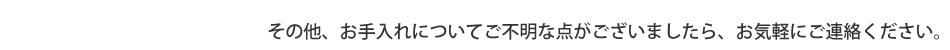 その他、お手入れについてご不明な点がございましたら、お気軽にご連絡ください。